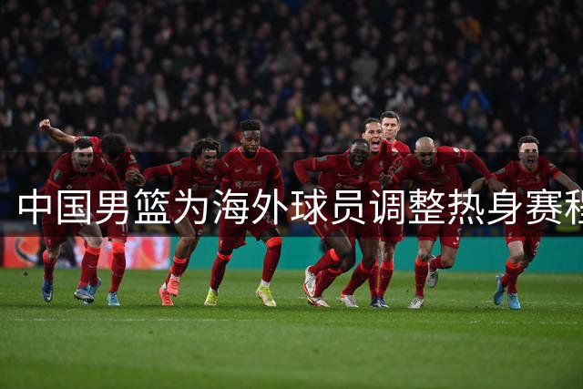 中国男篮为海外球员调整热身赛程，备战世界杯资格赛