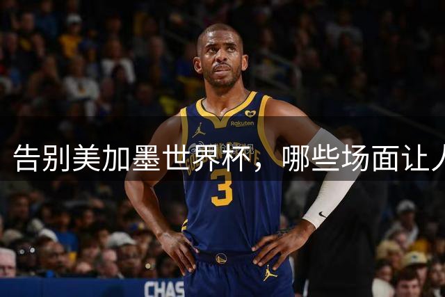 告别美加墨世界杯，哪些场面让人“意难平”？