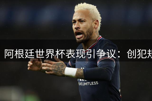 阿根廷世界杯表现引争议：创犯规记录却零射门 疲惫与失态暴露球队极限